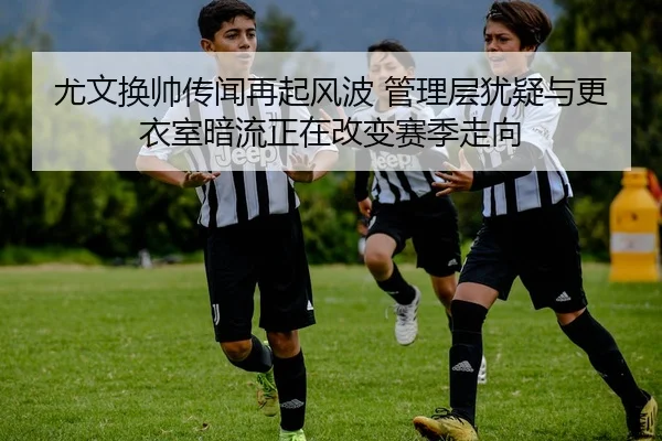 尤文换帅传闻再起风波 管理层犹疑与更衣室暗流正在改变赛季走向
