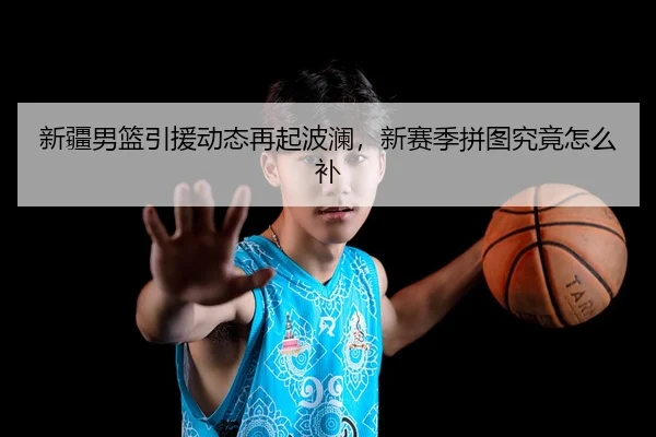 新疆男篮引援动态再起波澜，新赛季拼图究竟怎么补