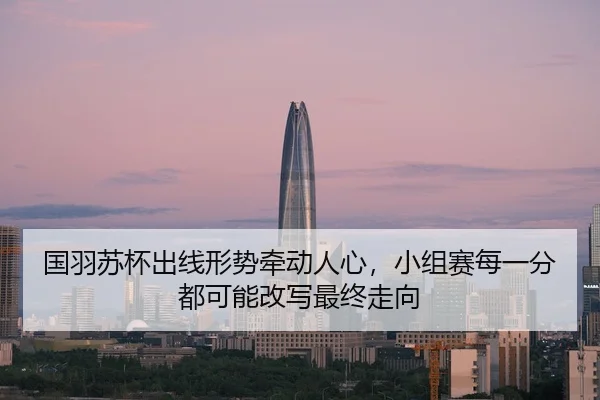 国羽苏杯出线形势牵动人心，小组赛每一分都可能改写最终走向